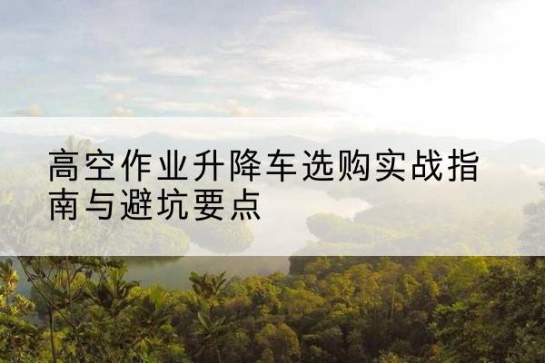 长安升降车怎么选-高空作业升降车选购实战指南与避坑要点