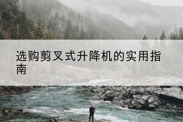 长安剪叉式升降机怎么选-选购剪叉式升降机的实用指南