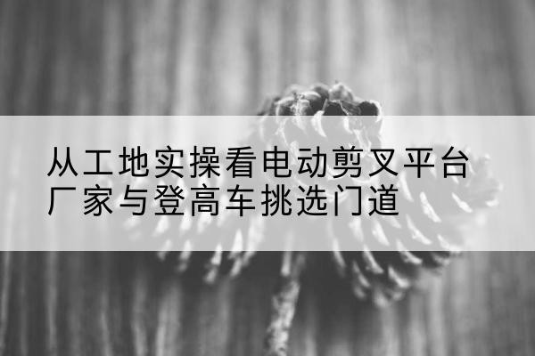 长安电动剪叉升降平台厂家-从工地实操看电动剪叉平台厂家与登高车挑选门道