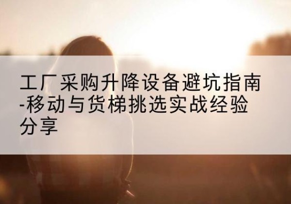 长安移动式升降机怎么选-工厂采购升降设备避坑指南-移动与货梯挑选实战经验分享