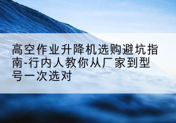长安升降平台厂家-高空作业升降机选购避坑指南-行内人教你从厂家到型号一次选对