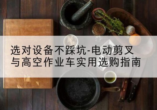 长安电动剪叉升降平台怎么选-选对设备不踩坑-电动剪叉与高空作业车实用选购指南