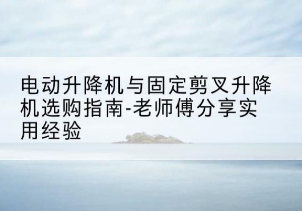 长安电动升降机怎么选-电动升降机与固定剪叉升降机选购指南-老师傅分享实用经验