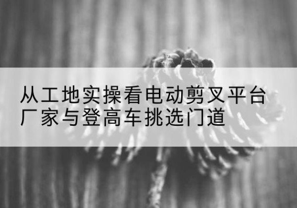 长安电动剪叉升降平台厂家-从工地实操看电动剪叉平台厂家与登高车挑选门道