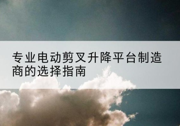 长安电动剪叉升降平台厂家-专业电动剪叉升降平台制造商的选择指南
